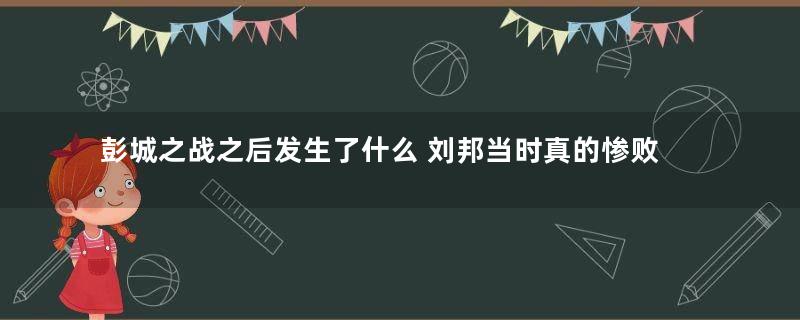 彭城之战之后发生了什么 刘邦当时真的惨败了吗